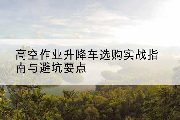 岷县升降车怎么选-高空作业升降车选购实战指南与避坑要点