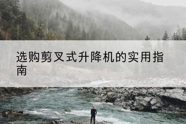 岷县剪叉式升降机怎么选-选购剪叉式升降机的实用指南