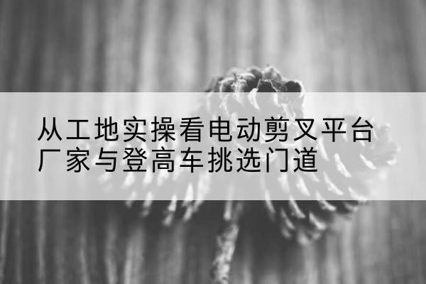 岷县电动剪叉升降平台厂家-从工地实操看电动剪叉平台厂家与登高车挑选门道