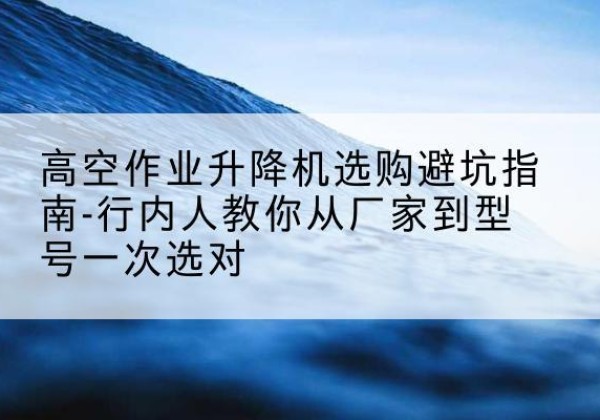 岷县升降平台厂家-高空作业升降机选购避坑指南-行内人教你从厂家到型号一次选对