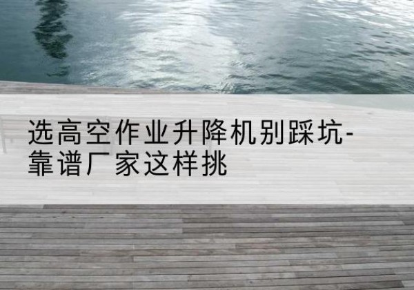 岷县剪叉式升降机厂家-选高空作业升降机别踩坑-靠谱厂家这样挑