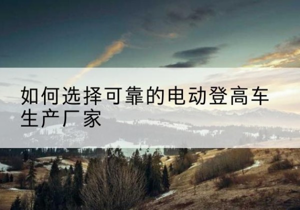 岷县电动登高车厂家-如何选择可靠的电动登高车生产厂家