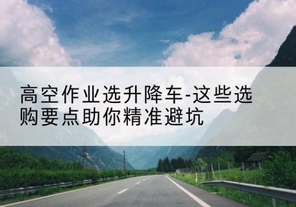 岷县升降车厂家-高空作业选升降车-这些选购要点助你*避坑