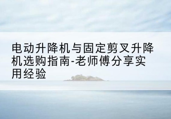 岷县电动升降机怎么选-电动升降机与固定剪叉升降机选购指南-老师傅分享实用经验