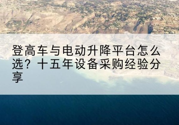 岷县登高车厂家厂家-登高车与电动升降平台怎么选？十五年设备采购经验分享