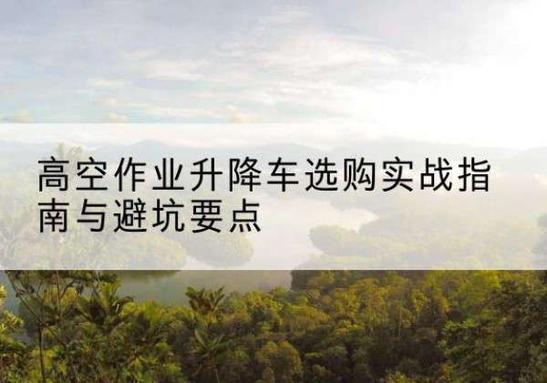 岷县升降车怎么选-高空作业升降车选购实战指南与避坑要点