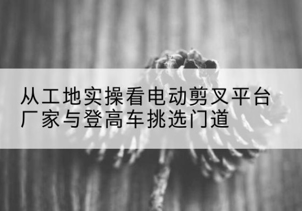 岷县电动剪叉升降平台厂家-从工地实操看电动剪叉平台厂家与登高车挑选门道