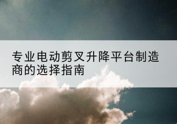 岷县电动剪叉升降平台厂家-专业电动剪叉升降平台制造商的选择指南